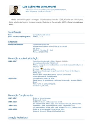 Endereço Profissional Universidade de Sorocaba.
Rodovia Raposo Tavares - do km 92,000 ao km 100,000
Vila Artura
18023000 - Sorocaba, SP - Brasil
Telefone: (15) 21017000
2015 - 2017 Mestrado em Comunicação e Cultura (Conceito CAPES 3).
Universidade de Sorocaba, UNISO, Brasil.
Título: A ecologia da comunicação católica: do sermão à missa de televisão,Ano de
Obtenção: 2017.
Orientador: Paulo Celso da Silva.
Bolsista do(a): Coordenação de Aperfeiçoamento de Pessoal de Nível Superior,
CAPES, Brasil.
Palavras-chave: religião; Mídia; missa; Televisão; comunicação.
Grande área: Ciências Sociais Aplicadas
2002 - 2007 Graduação em Comunicação Social.
Escola Superior de Administração, Marketing e Comunicação - Sorocaba, ESAMC,
Brasil.
Título: Cartão de Crédito SOROCRED.
Orientador: Luiz Buriel Jr..
2017 - 2017 English as Second Language.
Englishour, E, Irlanda.
2015 - 2015 Soul Beliefs: Causes and Consequences - Unit 2.
The State University of New Jersey - New Brunswick, RUTGERS, Estados Unidos.
2015 - 2015 Soul Beliefs: Causes and Consequences - Unit 1. (Carga horária: 15h).
The State University of New Jersey - New Brunswick, RUTGERS, Estados Unidos.
2000 - 2000 English as Second Language. (Carga horária: 480h).
LaGuardia Community College, LAG, Estados Unidos.
Nome Luiz Guilherme Leite Amaral
Nome em citações bibliográficas AMARAL, L. G. L.
Luiz Guilherme Leite Amaral
Endereço para acessar este CV: http://lattes.cnpq.br/3507888170493414
Última atualização do currículo em 22/02/2018
Mestre em Comunicação e Cultura pela Universidade de Sorocaba (2017), Bacharel em Comunicação
Social pela Escola Superior de Administração, Marketing e Comunicação (2007). (Texto informado pelo
autor)
Identificação
Endereço
Formação acadêmica/titulação
Formação Complementar
Atuação Profissional
 