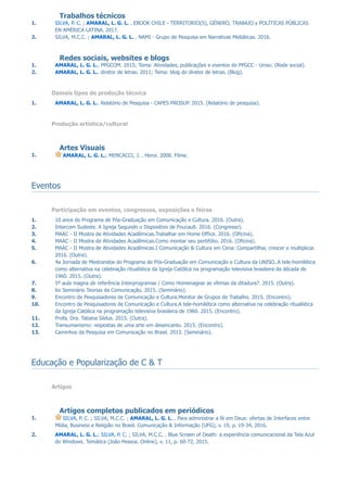 2. SILVA, M.C.C. ; AMARAL, L. G. L. . NAMI - Grupo de Pesquisa em Narrativas Midiáticas. 2016.
2. AMARAL, L. G. L.. diretor de letras. 2011; Tema: blog do diretor de letras. (Blog).
1. AMARAL, L. G. L.; MENCACCI, J. . Heroi. 2008. Filme.
1. SILVA, P. C. ; AMARAL, L. G. L. . EBOOK CHILE - TERRITORIO(S), GÉNERO, TRABAJO y POLÍTICAS PÚBLICAS
EN AMÉRICA LATINA. 2017.
1. AMARAL, L. G. L.. PPGCOM. 2015; Tema: Atividades, publicações e eventos do PPGCC - Uniso. (Rede social).
1. AMARAL, L. G. L.. Relatório de Pesquisa - CAPES PROSUP. 2015. (Relatório de pesquisa).
2. Intercom Sudeste. A Igreja Segundo o Dispositivo de Foucault. 2016. (Congresso).
3. MAAC - II Mostra de Atividades Acadêmicas.Trabalhar em Home Office. 2016. (Oficina).
4. MAAC - II Mostra de Atividades Acadêmicas.Como montar seu portifólio. 2016. (Oficina).
5. MAAC - II Mostra de Atividades Acadêmicas.I Comunicação & Cultura em Cena: Compartilhar, crescer e multiplicar.
2016. (Outra).
6. 4a Jornada de Mestrandos do Programa de Pós-Graduação em Comunicação e Cultura da UNISO..A tele-homilética
como alternativa na celebração ritualística da Igreja Católica na programação televisiva brasileira da década de
1960. 2015. (Outra).
7. 5º aula magna de referência Interprogramas / Como Homenagear as vítimas da ditadura?. 2015. (Outra).
8. 6o Seminário Teorias da Comunicação. 2015. (Seminário).
9. Encontro de Pesquisadores de Comunicação e Cultura.Monitor de Grupos de Trabalho. 2015. (Encontro).
10. Encontro de Pesquisadores de Comunicação e Cultura.A tele-homilética como alternativa na celebração ritualística
da Igreja Católica na programação televisiva brasileira de 1960. 2015. (Encontro).
11. Profa. Dra. Tatiana Sildus. 2015. (Outra).
12. Transumanismo: respostas de uma arte em desencanto. 2015. (Encontro).
13. Caminhos da Pesquisa em Comunicação no Brasil. 2013. (Seminário).
1. 10 anos do Programa de Pós-Graduação em Comunicação e Cultura. 2016. (Outra).
1. SILVA, P. C. ; SILVA, M.C.C. ; AMARAL, L. G. L. . Para administrar a fé em Deus: ofertas de Interfaces entre
Mídia, Business e Religião no Brasil. Comunicação & Informação (UFG), v. 19, p. 19-34, 2016.
2. AMARAL, L. G. L.; SILVA, P. C. ; SILVA, M.C.C. . Blue Screen of Death: a experiência comunicacional da Tela Azul
do Windows. Temática (João Pessoa. Online), v. 11, p. 60-72, 2015.
Trabalhos técnicos
Redes sociais, websites e blogs
Demais tipos de produção técnica
Produção artística/cultural
Artes Visuais
Eventos
Participação em eventos, congressos, exposições e feiras
Educação e Popularização de C & T
Artigos
Artigos completos publicados em periódicos
 