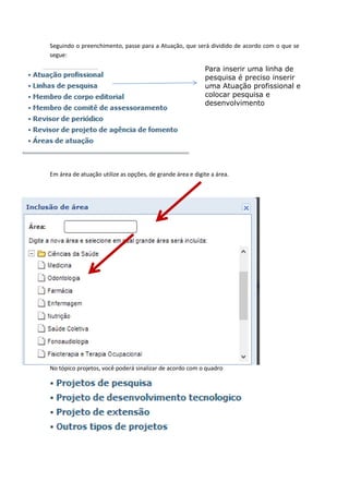 Seguindo o preenchimento, passe para a Atuação, que será dividido de acordo com o que se
segue:
Em área de atuação utilize as opções, de grande área e digite a área.
No tópico projetos, você poderá sinalizar de acordo com o quadro
Para inserir uma linha de
pesquisa é preciso inserir
uma Atuação profissional e
colocar pesquisa e
desenvolvimento
 