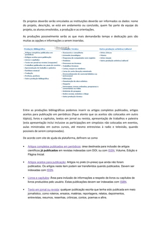 Os projetos deverão serão vinculados as instituições deverão ser informados os dados: nome
do projeto, descrição, se está em andamento ou concluído, quem faz parte da equipe do
projeto, os alunos envolvidos, a produção e as orientações.
As produções possivelmente serão as que mais demandarão tempo e dedicação pois são
muitas as opções e informações a serem inseridas.
Entre as produções bibliográficas podemos inserir os artigos completos publicados, artigos
aceitos para publicação em periódicos (fique atento que os aceitos são colocados em outro
tópico), livros e capítulos, textos em jornal ou revista, apresentação de trabalhos e palestra
(esta apresentação inclui inclusive as participações em simpósios não colocadas em eventos,
aulas ministradas em outros cursos, até mesmo entrevistas à radio e televisão, quando
possíveis de serem comprovadas).
De acordo com site de ajuda da plataforma, definem-se como
 Artigos completos publicados em periódicos: área destinada para inclusão de artigos
científicos já publicados em revistas indexadas com DOI, ou com ISSN, Volume, Edição e
Página Inicial.
 Artigos aceitos para publicação; Artigos no prelo (in-press) que ainda não foram
publicados. Os artigos neste item podem ser transferidos quando publicados. Devem ser
indexadas com ISSN.
 Livros e capítulos: Área para inclusão de informações a respeito de livros ou capítulos de
livros produzidos pelo usuário. Estas publicações devem ser indexadas com ISBN.
 Texto em jornal ou revista: qualquer publicação escrita que tenha sido publicada em meio
jornalístico, como roteiros, ensaios, matérias, reportagens, relatos, depoimentos,
entrevistas, resumos, resenhas, crônicas, contos, poemas e afins.
 