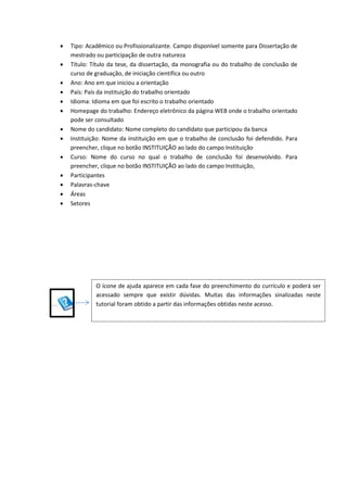  Tipo: Acadêmico ou Profissionalizante. Campo disponível somente para Dissertação de
mestrado ou participação de outra natureza
 Título: Título da tese, da dissertação, da monografia ou do trabalho de conclusão de
curso de graduação, de iniciação científica ou outro
 Ano: Ano em que iniciou a orientação
 País: País da instituição do trabalho orientado
 Idioma: Idioma em que foi escrito o trabalho orientado
 Homepage do trabalho: Endereço eletrônico da página WEB onde o trabalho orientado
pode ser consultado
 Nome do candidato: Nome completo do candidato que participou da banca
 Instituição: Nome da instituição em que o trabalho de conclusão foi defendido. Para
preencher, clique no botão INSTITUIÇÃO ao lado do campo Instituição
 Curso: Nome do curso no qual o trabalho de conclusão foi desenvolvido. Para
preencher, clique no botão INSTITUIÇÃO ao lado do campo Instituição,
 Participantes
 Palavras-chave
 Áreas
 Setores
O ícone de ajuda aparece em cada fase do preenchimento do currículo e poderá ser
acessado sempre que existir dúvidas. Muitas das informações sinalizadas neste
tutorial foram obtido a partir das informações obtidas neste acesso.
 