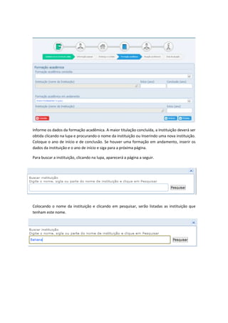 Informe os dados da formação acadêmica. A maior titulação concluída, a Instituição deverá ser
obtida clicando na lupa e procurando o nome da instituição ou Inserindo uma nova instituição.
Coloque o ano de início e de conclusão. Se houver uma formação em andamento, inserir os
dados da instituição e o ano de início e siga para a próxima página.
Para buscar a instituição, clicando na lupa, aparecerá a página a seguir.
Colocando o nome da instituição e clicando em pesquisar, serão listadas as instituição que
tenham este nome.
 