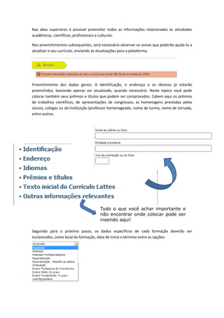 Tudo o que você achar importante e
não encontrar onde colocar pode ser
inserido aqui!
Nas abas superiores é possível preencher todas as informações relacionadas às atividades
acadêmicas, científicas, profissionais e culturais.
Nos preenchimentos subsequentes, será necessário observar os avisos que poderão ajuda-lo a
atualizar o seu currículo, enviando as atualizações para a plataforma.
Preenchimento dos dados gerais: A identificação, o endereço e os idiomas já estarão
preenchidos, bastando apenas ser atualizado, quando necessário. Neste tópico você pode
colocar também seus prêmios e títulos que podem ser comprovados. Cabem aqui os prêmios
de trabalhos científicos, de apresentações de congressos, as homenagens prestadas pelos
alunos, colegas ou da Instituição (professor homenageado, nome de turma, nome de Jornada,
entre outros.
Seguindo para o próximo passo, os dados específicos de cada formação deverão ser
esclarecidos, como local da formação, data de início e término entre as opções:
 