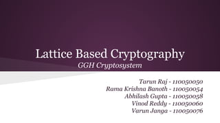Lattice Based Cryptography 
GGH Cryptosystem 
Tarun Raj - 110050050 
Rama Krishna Banoth - 110050054 
Abhilash Gupta - 110050058 
Vinod Reddy - 110050060 
Varun Janga - 110050076 
 