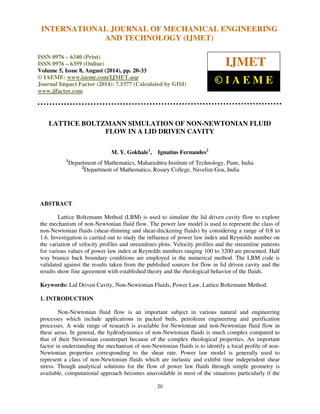 International Journal of Mechanical Engineering and Technology (IJMET), ISSN 0976 – 6340(Print),
ISSN 0976 – 6359(Online), Volume 5, Issue 8, August (2014), pp. 20-33 © IAEME
20
LATTICE BOLTZMANN SIMULATION OF NON-NEWTONIAN FLUID
FLOW IN A LID DRIVEN CAVITY
M. Y. Gokhale1
, Ignatius Fernandes2
1
Department of Mathematics, Maharashtra Institute of Technology, Pune, India
2
Department of Mathematics, Rosary College, Navelim Goa, India
ABSTRACT
Lattice Boltzmann Method (LBM) is used to simulate the lid driven cavity flow to explore
the mechanism of non-Newtonian fluid flow. The power law model is used to represent the class of
non-Newtonian fluids (shear-thinning and shear-thickening fluids) by considering a range of 0.8 to
1.6. Investigation is carried out to study the influence of power law index and Reynolds number on
the variation of velocity profiles and streamlines plots. Velocity profiles and the streamline patterns
for various values of power law index at Reynolds numbers ranging 100 to 3200 are presented. Half
way bounce back boundary conditions are employed in the numerical method. The LBM code is
validated against the results taken from the published sources for flow in lid driven cavity and the
results show fine agreement with established theory and the rheological behavior of the fluids.
Keywords: Lid Driven Cavity, Non-Newtonian Fluids, Power Law, Lattice Boltzmann Method.
1. INTRODUCTION
Non-Newtonian fluid flow is an important subject in various natural and engineering
processes which include applications in packed beds, petroleum engineering and purification
processes. A wide range of research is available for Newtonian and non-Newtonian fluid flow in
these areas. In general, the hydrodynamics of non-Newtonian fluids is much complex compared to
that of their Newtonian counterpart because of the complex rheological properties. An important
factor in understanding the mechanism of non-Newtonian fluids is to identify a local profile of non-
Newtonian properties corresponding to the shear rate. Power law model is generally used to
represent a class of non-Newtonian fluids which are inelastic and exhibit time independent shear
stress. Though analytical solutions for the flow of power law fluids through simple geometry is
available, computational approach becomes unavoidable in most of the situations particularly if the
INTERNATIONAL JOURNAL OF MECHANICAL ENGINEERING
AND TECHNOLOGY (IJMET)
ISSN 0976 – 6340 (Print)
ISSN 0976 – 6359 (Online)
Volume 5, Issue 8, August (2014), pp. 20-33
© IAEME: www.iaeme.com/IJMET.asp
Journal Impact Factor (2014): 7.5377 (Calculated by GISI)
www.jifactor.com
IJMET
© I A E M E
 