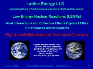 Lattice Energy LLC
      Commercializing a Next-Generation Source of Safe Nuclear Energy


          Low Energy Nuclear Reactions (LENRs)
 Weak Interactions and Collective Effects Explain LENRs
             in Condensed Matter Systems

High-Level Historical and Technical Overview

                           “Energy, broadly defined, has
                              become the most important
                             geostrategic and geoeconomic
                                challenge of our time.”
                                  Thomas Friedman
                             New York Times, April 28, 2006




February 14, 2009    Copyright 2009 Lattice Energy LLC   All Rights Reserved   1
 