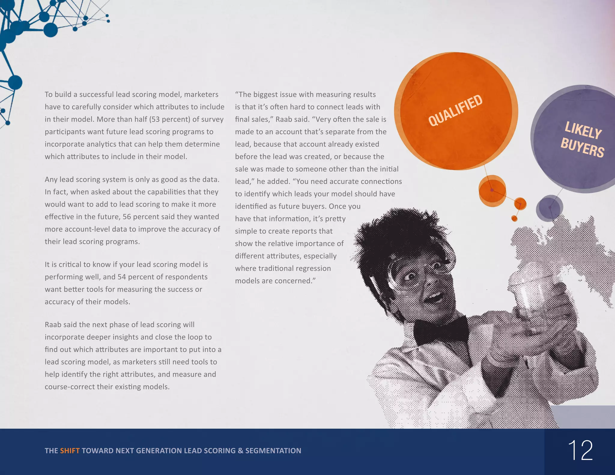 To build a successful lead scoring model, marketers

“The biggest issue with measuring results

have to carefully consider which attributes to include

is that it’s often hard to connect leads with

in their model. More than half (53 percent) of survey

final sales,” Raab said. “Very often the sale is

participants want future lead scoring programs to

made to an account that’s separate from the

incorporate analytics that can help them determine

lead, because that account already existed

which attributes to include in their model.

before the lead was created, or because the

IED

Q

IF
UAL

LIKEL
Y
BUYE
RS

sale was made to someone other than the initial
Any lead scoring system is only as good as the data.

lead,” he added. “You need accurate connections

In fact, when asked about the capabilities that they

to identify which leads your model should have

would want to add to lead scoring to make it more

identified as future buyers. Once you

effective in the future, 56 percent said they wanted

have that information, it’s pretty

more account-level data to improve the accuracy of

simple to create reports that

their lead scoring programs.

show the relative importance of

It is critical to know if your lead scoring model is
performing well, and 54 percent of respondents
want better tools for measuring the success or

different attributes, especially
where traditional regression
models are concerned.”

accuracy of their models.
Raab said the next phase of lead scoring will
incorporate deeper insights and close the loop to
find out which attributes are important to put into a
lead scoring model, as marketers still need tools to
help identify the right attributes, and measure and
course-correct their existing models.

THE SHIFT TOWARD NEXT GENERATION LEAD SCORING & SEGMENTATION

12

 