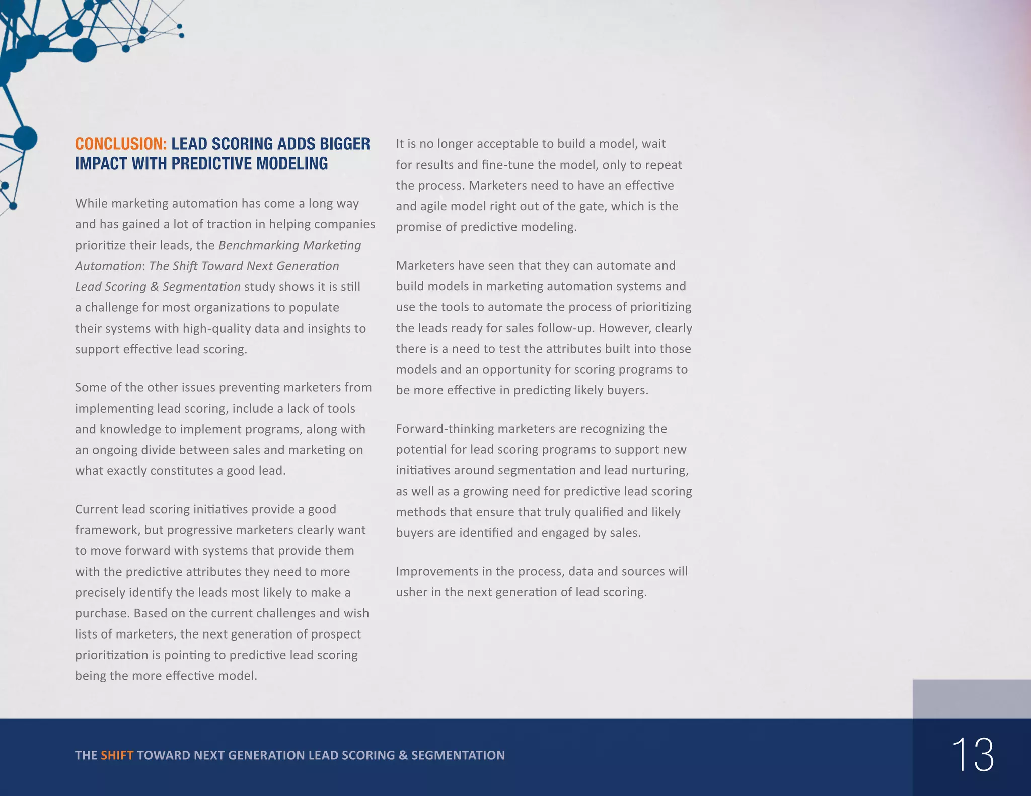 Conclusion: Lead Scoring Adds Bigger
Impact With Predictive Modeling

It is no longer acceptable to build a model, wait
for results and fine-tune the model, only to repeat
the process. Marketers need to have an effective

While marketing automation has come a long way

and agile model right out of the gate, which is the

and has gained a lot of traction in helping companies

promise of predictive modeling.

prioritize their leads, the Benchmarking Marketing
Automation: The Shift Toward Next Generation

Marketers have seen that they can automate and

Lead Scoring & Segmentation study shows it is still

build models in marketing automation systems and

a challenge for most organizations to populate

use the tools to automate the process of prioritizing

their systems with high-quality data and insights to

the leads ready for sales follow-up. However, clearly

support effective lead scoring.

there is a need to test the attributes built into those
models and an opportunity for scoring programs to

Some of the other issues preventing marketers from

be more effective in predicting likely buyers.

implementing lead scoring, include a lack of tools
and knowledge to implement programs, along with

Forward-thinking marketers are recognizing the

an ongoing divide between sales and marketing on

potential for lead scoring programs to support new

what exactly constitutes a good lead.

initiatives around segmentation and lead nurturing,
as well as a growing need for predictive lead scoring

Current lead scoring initiatives provide a good

methods that ensure that truly qualified and likely

framework, but progressive marketers clearly want

buyers are identified and engaged by sales.

to move forward with systems that provide them
with the predictive attributes they need to more

Improvements in the process, data and sources will

precisely identify the leads most likely to make a

usher in the next generation of lead scoring.

purchase. Based on the current challenges and wish
lists of marketers, the next generation of prospect
prioritization is pointing to predictive lead scoring
being the more effective model.

THE SHIFT TOWARD NEXT GENERATION LEAD SCORING & SEGMENTATION

13

 