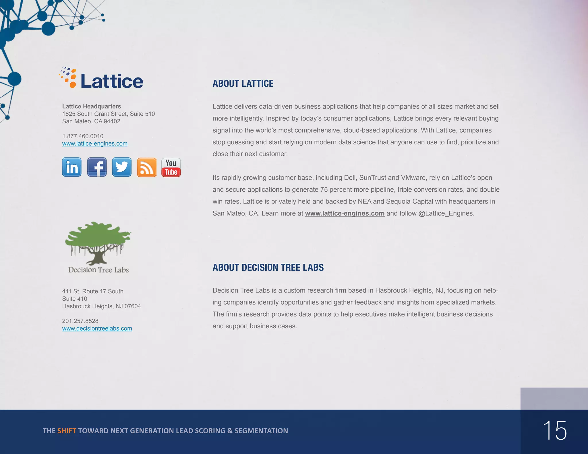 About Lattice
Lattice Headquarters
1825 South Grant Street, Suite 510
San Mateo, CA 94402
1.877.460.0010
www.lattice-engines.com

Lattice delivers data-driven business applications that help companies of all sizes market and sell
more intelligently. Inspired by today’s consumer applications, Lattice brings every relevant buying
signal into the world’s most comprehensive, cloud-based applications. With Lattice, companies
stop guessing and start relying on modern data science that anyone can use to find, prioritize and
close their next customer.
Its rapidly growing customer base, including Dell, SunTrust and VMware, rely on Lattice’s open
and secure applications to generate 75 percent more pipeline, triple conversion rates, and double
win rates. Lattice is privately held and backed by NEA and Sequoia Capital with headquarters in
San Mateo, CA. Learn more at www.lattice-engines.com and follow @Lattice_Engines.

about Decision Tree Labs
411 St. Route 17 South
Suite 410
Hasbrouck Heights, NJ 07604
201.257.8528
www.decisiontreelabs.com

Decision Tree Labs is a custom research firm based in Hasbrouck Heights, NJ, focusing on helping companies identify opportunities and gather feedback and insights from specialized markets.
The firm’s research provides data points to help executives make intelligent business decisions
and support business cases.

THE SHIFT TOWARD NEXT GENERATION LEAD SCORING & SEGMENTATION

15

 