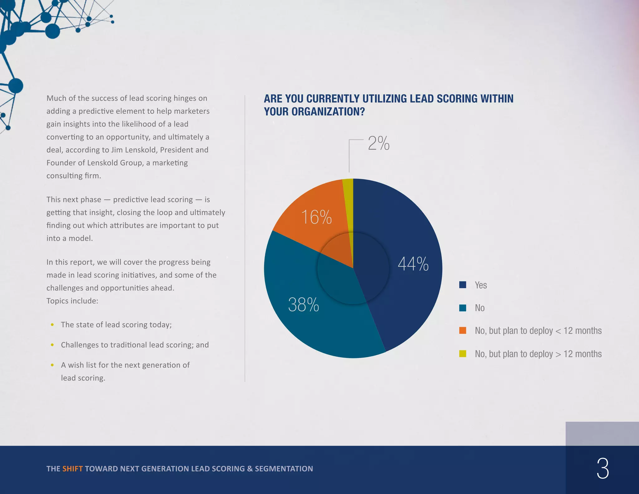 Much of the success of lead scoring hinges on
adding a predictive element to help marketers

Are you currently utilizing lead scoring within
your organization?

gain insights into the likelihood of a lead
converting to an opportunity, and ultimately a

2%

deal, according to Jim Lenskold, President and
Founder of Lenskold Group, a marketing
consulting firm.
This next phase — predictive lead scoring — is
getting that insight, closing the loop and ultimately
finding out which attributes are important to put

16%

into a model.

44%

In this report, we will cover the progress being
made in lead scoring initiatives, and some of the

Yes

challenges and opportunities ahead.
Topics include:

38%

•	 The state of lead scoring today;
•	 Challenges to traditional lead scoring; and

No
No, but plan to deploy < 12 months
No, but plan to deploy > 12 months

•	 A wish list for the next generation of
lead scoring.

THE SHIFT TOWARD NEXT GENERATION LEAD SCORING & SEGMENTATION

3

 