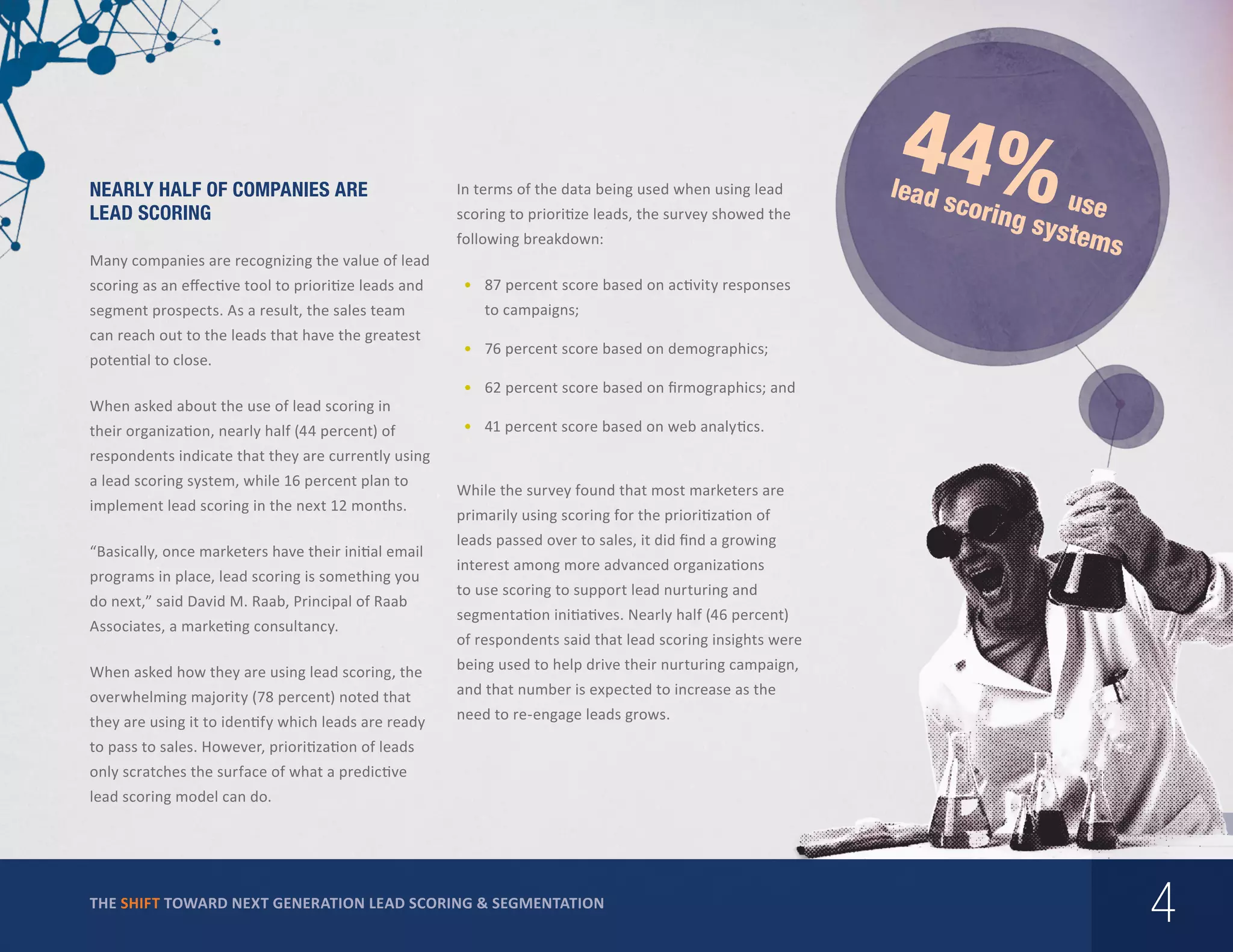 Nearly Half of Companies are
Lead Scoring

In terms of the data being used when using lead
scoring to prioritize leads, the survey showed the
following breakdown:

Many companies are recognizing the value of lead
scoring as an effective tool to prioritize leads and
segment prospects. As a result, the sales team
can reach out to the leads that have the greatest
potential to close.
When asked about the use of lead scoring in
their organization, nearly half (44 percent) of

44%

lead

u
ng sy se
stem
s

scori

•	 87 percent score based on activity responses
to campaigns;	
•	 76 percent score based on demographics;
•	 62 percent score based on firmographics; and
•	 41 percent score based on web analytics.

respondents indicate that they are currently using
a lead scoring system, while 16 percent plan to
implement lead scoring in the next 12 months.
“Basically, once marketers have their initial email
programs in place, lead scoring is something you
do next,” said David M. Raab, Principal of Raab
Associates, a marketing consultancy.
When asked how they are using lead scoring, the
overwhelming majority (78 percent) noted that
they are using it to identify which leads are ready

While the survey found that most marketers are
primarily using scoring for the prioritization of
leads passed over to sales, it did find a growing
interest among more advanced organizations
to use scoring to support lead nurturing and
segmentation initiatives. Nearly half (46 percent)
of respondents said that lead scoring insights were
being used to help drive their nurturing campaign,
and that number is expected to increase as the
need to re-engage leads grows.

to pass to sales. However, prioritization of leads
only scratches the surface of what a predictive
lead scoring model can do.

THE SHIFT TOWARD NEXT GENERATION LEAD SCORING & SEGMENTATION

4

 