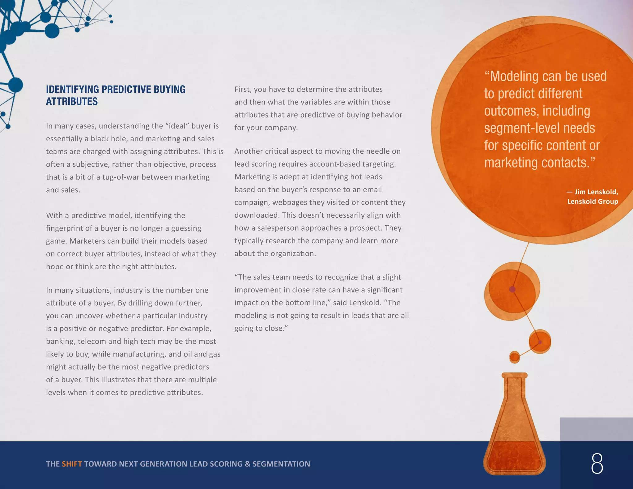 Identifying Predictive Buying
Attributes

First, you have to determine the attributes
and then what the variables are within those
attributes that are predictive of buying behavior

In many cases, understanding the “ideal” buyer is

for your company.

essentially a black hole, and marketing and sales
teams are charged with assigning attributes. This is

Another critical aspect to moving the needle on

often a subjective, rather than objective, process

lead scoring requires account-based targeting.

that is a bit of a tug-of-war between marketing

Marketing is adept at identifying hot leads

and sales.

based on the buyer’s response to an email

“Modeling can be used
to predict different
outcomes, including
segment-level needs
for specific content or
marketing contacts.”

campaign, webpages they visited or content they
With a predictive model, identifying the

downloaded. This doesn’t necessarily align with

fingerprint of a buyer is no longer a guessing

how a salesperson approaches a prospect. They

game. Marketers can build their models based

typically research the company and learn more

on correct buyer attributes, instead of what they

— Jim Lenskold,
Lenskold Group

about the organization.

hope or think are the right attributes.

“The sales team needs to recognize that a slight

In many situations, industry is the number one

improvement in close rate can have a significant

attribute of a buyer. By drilling down further,

impact on the bottom line,” said Lenskold. “The

you can uncover whether a particular industry

modeling is not going to result in leads that are all

is a positive or negative predictor. For example,

going to close.”

banking, telecom and high tech may be the most
likely to buy, while manufacturing, and oil and gas
might actually be the most negative predictors
of a buyer. This illustrates that there are multiple
levels when it comes to predictive attributes.

THE SHIFT TOWARD NEXT GENERATION LEAD SCORING & SEGMENTATION

8

 