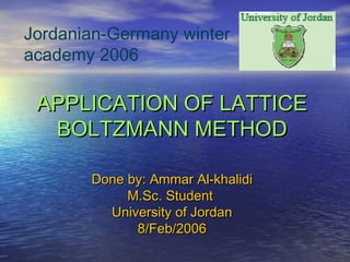 APPLICATION OF LATTICEAPPLICATION OF LATTICE
BOLTZMANN METHODBOLTZMANN METHOD
Done by: Ammar Al-khalidiDone by: Ammar Al-khalidi
M.Sc. StudentM.Sc. Student
University of JordanUniversity of Jordan
8/Feb/20068/Feb/2006
Jordanian-Germany winter
academy 2006
 