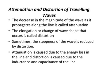 Attenuation and Distortion of Travelling
Waves
• The decrease in the magnitude of the wave as it
propagates along the line is called attenuation
• The elongation or change of wave shape that
occurs is called distortion
• Sometimes, the steepness of the wave is reduced
by distortion.
• Attenuation is caused due to the energy loss in
the line and distortion is caused due to the
inductance and capacitance of the line
 