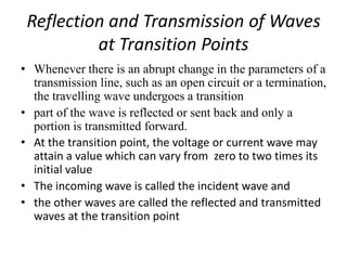 Reflection and Transmission of Waves
at Transition Points
• Whenever there is an abrupt change in the parameters of a
transmission line, such as an open circuit or a termination,
the travelling wave undergoes a transition
• part of the wave is reflected or sent back and only a
portion is transmitted forward.
• At the transition point, the voltage or current wave may
attain a value which can vary from zero to two times its
initial value
• The incoming wave is called the incident wave and
• the other waves are called the reflected and transmitted
waves at the transition point
 