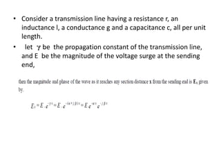 • Consider a transmission line having a resistance r, an
inductance l, a conductance g and a capacitance c, all per unit
length.
• let be the propagation constant of the transmission line,
and E be the magnitude of the voltage surge at the sending
end,
 