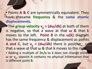• Points A & C are symmetrically equivalent. They
have thesame frequency & the same atomic
displacements.
• The group velocity vg = (dω/dk) at both of them
is negative, so that a wave at that ω & that k
moves to the left. Point B in the ω(k) diagram
has the same frequency & displacement as points
A and C, but vg = (dω/dk) there is positive, so
that a wave at that ω & that k moves to the right.
• Adding a multiple of 2π/a to k does not change either
ω or vg, sopoint A contains no physical information that
is different point B.
 