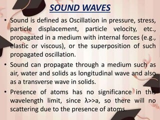 SOUND WAVES
• Sound is defined as Oscillation in pressure, stress,
particle displacement, particle velocity, etc.,
propagated in a medium with internal forces (e.g.,
elastic or viscous), or the superposition of such
propagated oscillation.
• Sound can propagate through a medium such as
air, water and solids as longitudinal wave and also
as a transverse wave in solids.
• Presence of atoms has no significance in this
wavelength limit, since λ>>a, so there will no
scattering due to the presence of atoms.
 