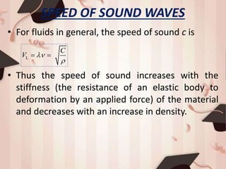 SPEED OF SOUND WAVES
• For fluids in general, the speed of sound c is
• Thus the speed of sound increases with the
stiffness (the resistance of an elastic body to
deformation by an applied force) of the material
and decreases with an increase in density.
L
C
V 

 
 