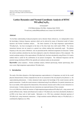 Advances in Physics Theories and Applications                                                                www.iiste.org
ISSN 2224-719X (Paper) ISSN 2225-0638 (Online)
Vol 7, 2012




        Lattice Dynamics and Normal Coordinate Analysis of HTSC
                            TlCa3Ba2Cu4O11
                                                         K.Sonamuthu*
                                     J.N.R.Mahavidyalaya, Port Blair, Andaman India-744104
                             *E-mail:sona_muthu2008@rediffmail.com, Contact Cell; 09474223678


Abstract

For the Basic understanding of physical properties such as thermal, Elastic infrared etc., it is indispensable to have
the knowledge of phonon frequency spectrum which can be achieved by means of theoretical model of Lattice
dynamics and Normal Coordinate analysis.            The lattice dynamics of the high temperature superconductors
TlCa3Ba2Cu4O11 has been investigated on the basis of the three body force shell model (TSM). The various
interactions between ions are treated on a general way without making them numerically equal. The phonon
frequency at the zone centre of Brillouin zone are presented and the vibrational assignments are discussed. Further
the normal coordinate calculation has also been employed to study the vibrational analysis of this compound. The
normal coordinate analysis of the superconductor TlCa3Ba2Cu4O11 has been calculated by using Wilson’s F-G matrix
method which is useful for the confirmation of our present investigation. The vibrational frequencies and the
potential energy distribution (PED) of the optically active phonon modes are also presented.
Keywords: Lattice dynamics , Normal coordinate analysis, Infrared spectroscopy, Raman spectroscopy, Zero
wave vector, High temperature superconductor TlCa3Ba2Cu4O11.


1. Introduction


The study of the lattice dynamics of the high-temperature superconductors is of importance not only for the overall
physical characterization of these compounds but also for an assessment of the role played by the phonons i.e., the
superconducting phenomenon. A lattice dynamical study requires the knowledge of the crystal structure and the
particle interactions. Usually the crystal structure is determined using X-ray diffraction. For particle interactions one
has to use models, which represent the characteristic of the electronic structure and its effect on ionic interaction in a
relevant manner. In lattice dynamics the ionic interactions are expressed interms of force constants.
Cox et.al (1988) have refined the structure of high-temperaturesuperconductorsTlCa3Ba2Cu4O11 using neutron and
powder diffraction data. Raman and infrared active modes of TlCa3Ba2Cu4O11 have been calculated by (Kulkarni et
al,1989) in the frame work of shell models. Belosiudov et al, 1991) have calculated vibrational spectrum of
TlCa3Ba2Cu4O11 using interatomic interactions. A high resolution neutron diffraction study on TlCa3Ba2Cu4O11 is
contributed by (Ogborne et al, 1992).




                                                            9
 