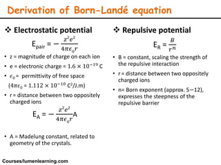  Electrostatic potential
Epair = −
𝑧2
𝑒2
4𝜋𝜖0 𝑟
• z = magnitude of charge on each ion
• e = electronic charge = 1.6 × 10−19 C
• 𝜖0 = permittivity of free space
(4𝜋𝜖0 = 1.112 × 10−10 C2/J.m)
• r= distance between two oppositely
charged ions
EA = −
𝑧2
𝑒2
4𝜋𝜖0
𝑟
A
• A = Madelung constant, related to
geometry of the crystals.
 Repulsive potential
ER =
𝐵
𝑟 𝑛
• B = constant, scaling the strength of
the repulsive interaction
• r= distance between two oppositely
charged ions
• n= Born exponent (approx. 5−12),
expresses the steepness of the
repulsive barrier
Derivation of Born-Landé equation
Courses/lumenlearning.com
 