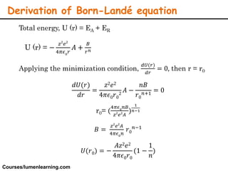 Total energy, U (r) = EA + ER
U (r) = −
𝑧2
𝑒2
4𝜋𝜖0
𝑟
𝐴 +
𝐵
𝑟 𝑛
Applying the minimization condition,
𝑑𝑈(𝑟)
𝑑𝑟
= 0, then r = r0
𝑑𝑈(𝑟)
𝑑𝑟
=
𝑧2 𝑒2
4𝜋𝜖0 𝑟0
2
𝐴 −
𝑛𝐵
𝑟0
𝑛+1
= 0
r0= (
4𝜋𝜖0
𝑛𝐵
𝑧2
𝑒2
𝐴
)
1
𝑛−1
𝐵 =
𝑧2
𝑒2
𝐴
4𝜋𝜖0
𝑛
𝑟0
𝑛−1
𝑈(𝑟0) = −
𝐴𝑧2 𝑒2
4𝜋𝜖0 𝑟0
(1 −
1
𝑛
)
Derivation of Born-Landé equation
Courses/lumenlearning.com
 