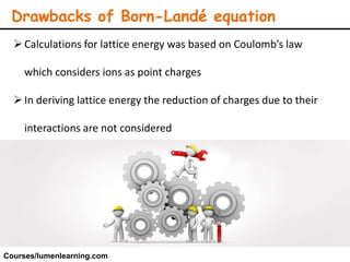 Drawbacks of Born-Landé equation
Calculations for lattice energy was based on Coulomb’s law
which considers ions as point charges
In deriving lattice energy the reduction of charges due to their
interactions are not considered
Courses/lumenlearning.com
 