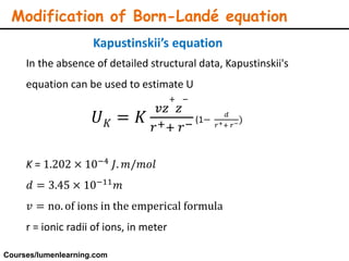 Modification of Born-Landé equation
In the absence of detailed structural data, Kapustinskii's
equation can be used to estimate U
𝑈 𝐾 = 𝐾
𝑣𝑧
+
𝑧
−
𝑟++ 𝑟− (1−
𝑑
𝑟++ 𝑟−)
K = 1.202 × 10−4 𝐽. 𝑚/𝑚𝑜𝑙
𝑑 = 3.45 × 10−11 𝑚
𝑣 = no. of ions in the emperical formula
r = ionic radii of ions, in meter
Kapustinskii’s equation
Courses/lumenlearning.com
 