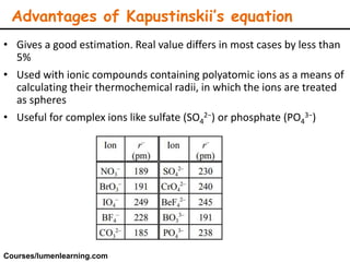• Gives a good estimation. Real value differs in most cases by less than
5%
• Used with ionic compounds containing polyatomic ions as a means of
calculating their thermochemical radii, in which the ions are treated
as spheres
• Useful for complex ions like sulfate (SO4
2−) or phosphate (PO4
3−)
Advantages of Kapustinskii’s equation
Courses/lumenlearning.com
 