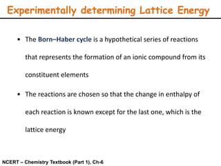 Experimentally determining Lattice Energy
• The Born–Haber cycle is a hypothetical series of reactions
that represents the formation of an ionic compound from its
constituent elements
• The reactions are chosen so that the change in enthalpy of
each reaction is known except for the last one, which is the
lattice energy
NCERT – Chemistry Textbook (Part 1), Ch-6
 