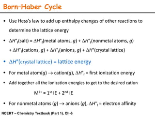 Born–Haber Cycle
• Use Hess’s law to add up enthalpy changes of other reactions to
determine the lattice energy
 DH°f(salt) = DH°f(metal atoms, g) + DH°f(nonmetal atoms, g)
+ DH°f(cations, g) + DH°f(anions, g) + DH°(crystal lattice)
 DH°(crystal lattice) = lattice energy
 For metal atom(g)  cation(g), DH°f = first ionization energy
 Add together all the ionization energies to get to the desired cation
M2+ = 1st IE + 2nd IE
 For nonmetal atoms (g)  anions (g), DH°f = electron affinity
NCERT – Chemistry Textbook (Part 1), Ch-6
 