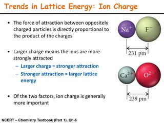 Trends in Lattice Energy: Ion Charge
• The force of attraction between oppositely
charged particles is directly proportional to
the product of the charges
• Larger charge means the ions are more
strongly attracted
– Larger charge = stronger attraction
– Stronger attraction = larger lattice
energy
• Of the two factors, ion charge is generally
more important
NCERT – Chemistry Textbook (Part 1), Ch-6
 