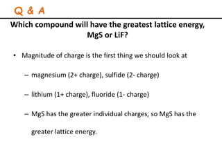 Which compound will have the greatest lattice energy,
MgS or LiF?
• Magnitude of charge is the first thing we should look at
– magnesium (2+ charge), sulfide (2- charge)
– lithium (1+ charge), fluoride (1- charge)
– MgS has the greater individual charges, so MgS has the
greater lattice energy.
Q & A
 