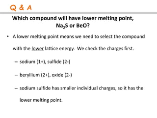 Which compound will have lower melting point,
Na2S or BeO?
• A lower melting point means we need to select the compound
with the lower lattice energy. We check the charges first.
– sodium (1+), sulfide (2-)
– beryllium (2+), oxide (2-)
– sodium sulfide has smaller individual charges, so it has the
lower melting point.
Q & A
 