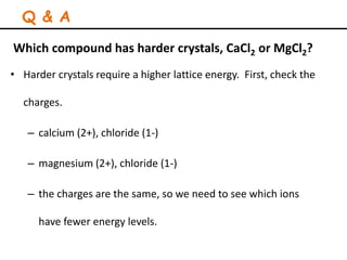 Which compound has harder crystals, CaCl2 or MgCl2?
• Harder crystals require a higher lattice energy. First, check the
charges.
– calcium (2+), chloride (1-)
– magnesium (2+), chloride (1-)
– the charges are the same, so we need to see which ions
have fewer energy levels.
Q & A
 