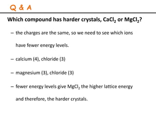 Which compound has harder crystals, CaCl2 or MgCl2?
– the charges are the same, so we need to see which ions
have fewer energy levels.
– calcium (4), chloride (3)
– magnesium (3), chloride (3)
– fewer energy levels give MgCl2 the higher lattice energy
and therefore, the harder crystals.
Q & A
 