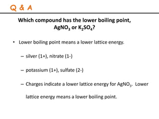 Which compound has the lower boiling point,
AgNO3 or K2SO4?
• Lower boiling point means a lower lattice energy.
– silver (1+), nitrate (1-)
– potassium (1+), sulfate (2-)
– Charges indicate a lower lattice energy for AgNO3. Lower
lattice energy means a lower boiling point.
Q & A
 