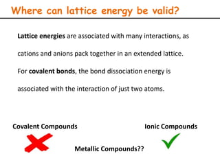 Where can lattice energy be valid?
Covalent Compounds Ionic Compounds
Lattice energies are associated with many interactions, as
cations and anions pack together in an extended lattice.
For covalent bonds, the bond dissociation energy is
associated with the interaction of just two atoms.
Metallic Compounds??
 