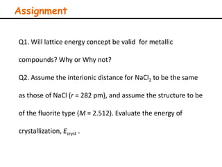 Assignment
Q1. Will lattice energy concept be valid for metallic
compounds? Why or Why not?
Q2. Assume the interionic distance for NaCl2 to be the same
as those of NaCl (r = 282 pm), and assume the structure to be
of the fluorite type (M = 2.512). Evaluate the energy of
crystallization, Ecryst .
 