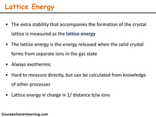 • The extra stability that accompanies the formation of the crystal
lattice is measured as the lattice energy
• The lattice energy is the energy released when the solid crystal
forms from separate ions in the gas state
• Always exothermic
• Hard to measure directly, but can be calculated from knowledge
of other processes
• Lattice energy ∝ charge ∝ 1/ distance b/w ions
Lattice Energy
Courses/lumenlearning.com
 