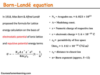 Born-Landé equation
In 1918, Max Born & Alfred Landé
proposed the formula for Lattice
energy calculation on the basis of
electrostatic potential of ionic lattice
and repulsive potential energy terms
𝑼 = −
𝑵 𝑨 𝑨 𝒛
+
𝒛
−
𝒆 𝟐
𝟒𝝅𝝐 𝟎 𝒓 𝟎
(𝟏 −
𝟏
𝒏
)
• NA = Avogadro no. = 𝟔. 𝟎𝟐𝟑 × 𝟏𝟎 𝟐𝟑
• A = Madelung const.
• z = Numeric charge of respective ion
• e = electronic charge = 𝟏. 𝟔 × 𝟏𝟎−𝟏𝟗
C
• 𝝐 𝟎 = permittivity of free space
(𝟒𝝅𝝐 𝟎 = 𝟏. 𝟏𝟏𝟐 × 𝟏𝟎−𝟏𝟎
C2/J.m)
• r0 = distance to closest ion
• n= Born exponent (approx. 5−12)
Courses/lumenlearning.com
 
