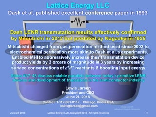 June 24, 2016 Lattice Energy LLC, Copyright 2016 All rights reserved 1
Lattice Energy LLC
Contact: 1-312-861-0115 Chicago, Illinois USA
lewisglarsen@gmail.com
Lewis Larsen
President and CEO
June 24, 2016
Dash et al. published excellent conference paper in 1993
Dash LENR transmutation results effectively confirmed
by Mitsubishi in 2012 but predated by Nagaoka in 1925
Mitsubishi changed from gas permeation method used since 2002 to
electrochemical permeation more akin to Dash et al.’s experiments.
Enabled MHI to aggressively increase their transmutation device
product yields by 3 orders of magnitude in 3 years by increasing
surface concentrations of e+d+ reactants & boosting input energy
Slides #38 - 44 discuss notable parallels between today’s primitive LENR
devices and development of transistors in the semiconductor industry
June 24, 2016 Lattice Energy LLC, Copyright 2016 All rights reserved 1
Image credit:
Alksub at English Wikipedia
 