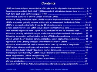 June 24, 2016 Lattice Energy LLC, Copyright 2016 All rights reserved 3
Contents
LENR neutron-catalyzed transmutation of PtgAu and PdgAg in electrochemical cells .... 4 - 5
Experimental results of Dash et al. (1993) consistent with Widom-Larsen theory.........…. 6 - 7
Prof. John Dash et al. conference paper (1993) ................................................................. 8 - 10
Broad-brush overview of Widom-Larsen theory of LENRs ............................................. 11 - 16
Mitsubishi Heavy Industries shows LENRs occur in tiny localized areas on surfaces ..... 17
LENRs processes typically traverse left-to-right across rows of the Periodic Table ....... 18 - 19
LENRs in electrochemical cells driven by DC electric currents ………………………......... 20 - 21
Details about micron-scale LENR active sites in electrochemical cells ……………………. 22 - 23
Prof. Hantaro Nagaoka’s work (Japan, 1925) produced Au and Pt; predated Dash ……... 24 - 27
Mitsubishi recently switched from gas to electrochemical permeation to boost yields .... 28
Mitsubishi permeation methods in the context of Widom-Larsen theory ………..…………. 29 - 30
Widom-Larsen theory enables commercialization: use of applied nanotech is key ……... 31
Application of W-L theory’s insights to commercialization of LENRs ….…………………… 32 - 34
Mitsubishi increased LENR device transmutation rates by 3 orders of magnitude ……... 35 - 37
LENR active sites are analogous to transistors in some ways …..…………………………... 38 - 44
Mimic semiconductor industry to achieve market dominance ……….…………………..….. 45
Microscopic reproducibility of LENR active sites is key to commercialization …………... 46
Three key phases of Lattice’s engineering plan ….…………………………………………….. 47
Key published papers about the Widom-Larsen theory ………………………………………. 48
Working with Lattice …..……………………………………………………………………………… 49
Quotation: Prof. W. Brian Arthur about resistance to technology paradigm shifts …….... 50
 