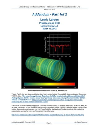 Lattice Energy LLC Technical Memo – Addendum re ‘UFO’ Macroparticles in the LHC
                                               March 13, 2012


                              Addendum - Part 1of 2
                                         Lewis Larsen
                                        President and CEO
                                          Lattice Energy LLC
                                            March 13, 2012




                        Proton Beam with Electron Cloud - Credit: A. Adelman (PSI)

This is Part 1 of a two document Addendum to an earlier Lattice Energy LLC document dated December
7, 2011, titled “Are Low Energy Nuclear Reactions (LENRs) producing troublesome Unidentified
Falling Objects (UFOs - micron-scale ‘dust’ particles) observed in Large Hadron Collider (LHC)?
Should somebody look?” http://www.slideshare.net/lewisglarsen/lattice-energy-llccould-lenrs-be-
producing-ufos-in-large-hadron-colliderdec-7-2011

Part 2 is a 19-slide PowerPoint format; it focuses mainly on why a Cameca NanoSIMS 50 would likely be
an ideal instrument to look for LENR transmutation products inside the LHC; selected slides from another
Lattice document were inserted into this PowerPoint for clarification of certain points and to make this
presentation somewhat more self-contained than otherwise:

http://www.slideshare.net/lewisglarsen/lattice-energy-llcaddendum-part2-to-ufos-in-lhcmarch-13-2012



Lattice Energy LLC, Copyright 2012                                                     All Rights Reserved
                                                   Page 1
 
