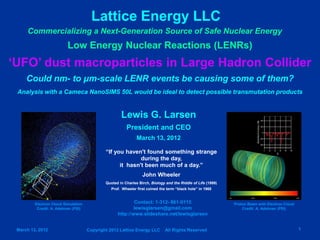 Lattice Energy LLC
     Commercializing a Next-Generation Source of Safe Nuclear Energy
                          Low Energy Nuclear Reactions (LENRs)
‘UFO’ dust macroparticles in Large Hadron Collider
     Could nm- to μm-scale LENR events be causing some of them?
 Analysis with a Cameca NanoSIMS 50L would be ideal to detect possible transmutation products


                                                     Lewis G. Larsen
                                                        President and CEO
                                                              March 13, 2012

                                             “If you haven't found something strange
                                                           during the day,
                                                   it hasn't been much of a day.”
                                                                 John Wheeler
                                             Quoted in Charles Birch, Biology and the Riddle of Life (1999)
                                                Prof. Wheeler first coined the term “black hole” in 1968



         Electron Cloud Simulation                         Contact: 1-312- 861-0115                           Proton Beam with Electron Cloud
          Credit: A. Adelman (PSI)                         lewisglarsen@gmail.com                                 Credit: A. Adelman (PSI)
                                                   http://www.slideshare.net/lewisglarsen


 March 13, 2012                      Copyright 2012 Lattice Energy LLC        All Rights Reserved                                               1
 