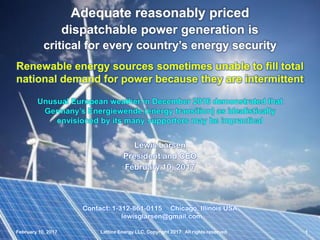 February 10, 2017 Lattice Energy LLC, Copyright 2017 All rights reserved 1
Contact: 1-312-861-0115 Chicago, Illinois USA
lewisglarsen@gmail.com
Lewis Larsen
President and CEO
February 10, 2017
Adequate reasonably priced
dispatchable power generation is
critical for every country’s energy security
Renewable energy sources sometimes unable to fill total
national demand for power because they are intermittent
February 10, 2017 Lattice Energy LLC, Copyright 2017 All rights reserved 1
Unusual European weather in December 2016 demonstrated that
Germany’s Energiewende (energy transition) as idealistically
envisioned by its many supporters may be impractical
 