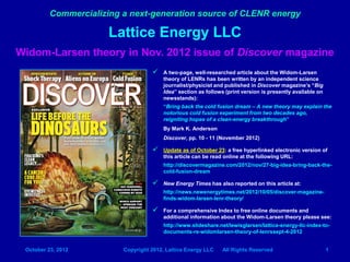 Commercializing a next-generation source of CLENR energy

                       Lattice Energy LLC
Widom-Larsen theory in Nov. 2012 issue of Discover magazine
                                        A two-page, well-researched article about the Widom-Larsen
                                         theory of LENRs has been written by an independent science
                                         journalist/physicist and published in Discover magazine’s “Big
                                         Idea” section as follows (print version is presently available on
                                         newsstands):
                                         “Bring back the cold fusion dream – A new theory may explain the
                                         notorious cold fusion experiment from two decades ago,
                                         reigniting hopes of a clean-energy breakthrough”
                                         By Mark K. Anderson
                                         Discover, pp. 10 - 11 (November 2012)

                                        Update as of October 23: a free hyperlinked electronic version of
                                         this article can be read online at the following URL:
                                         http://discovermagazine.com/2012/nov/27-big-idea-bring-back-the-
                                         cold-fusion-dream

                                        New Energy Times has also reported on this article at:
                                         http://news.newenergytimes.net/2012/10/05/discover-magazine-
                                         finds-widom-larsen-lenr-theory/

                                        For a comprehensive Index to free online documents and
                                         additional information about the Widom-Larsen theory please see:
                                         http://www.slideshare.net/lewisglarsen/lattice-energy-llc-index-to-
                                         documents-re-widomlarsen-theory-of-lenrssept-4-2012


 October 23, 2012         Copyright 2012, Lattice Energy LLC     All Rights Reserved                         1
 