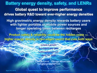 April 14, 2016 Lattice Energy LLC, Copyright 2016 All rights reserved 1
Battery energy density, safety, and LENRs
Contact: 1-312-861-0115 Chicago, Illinois USA
lewisglarsen@gmail.com
Lewis Larsen
President and CEO
Lattice Energy LLC
April 14, 2016
Global quest to improve performance
drives battery R&D toward ever-higher energy densities
High gravimetric energy density rewards battery users
with lighter portable or mobile power sources and
longer operating times between recharges
Product safety & reliability could be the hidden costs ---
higher energy density is two-edged sword that cuts both ways
April 14, 2016 Lattice Energy LLC, Copyright 2016 All rights reserved 1
 