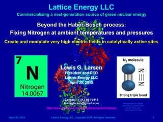 April 30, 2015 Lattice Energy LLC, Copyright 2015, All rights reserved 1
Lattice Energy LLC
Commercializing a next-generation source of green nuclear energy
Beyond the Haber-Bosch process for ammonia production:
Fixing Nitrogen at near-ambient temperatures and pressures
Contact: 1-312-861-0115
lewisglarsen@gmail.com
http://www.slideshare.net/lewisglarsen/presentations
Lewis G. Larsen
President and CEO
Lattice Energy LLC
April 30, 2015
Create and modulate very high electric fields in catalytically active sites
N2 molecule
Strong triple bond
"Nitrogenase" by Jjsjjsjjs -
Own work. Licensed under
CC BY-SA 3.0 via
Wikimedia Commons
May 5, 2015: have added 4 new slides and modified some of the text on others to improve clarity
N2 is inert
 