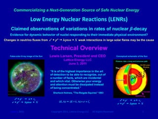 Commercializing a Next-Generation Source of Safe Nuclear Energy

                         Low Energy Nuclear Reactions (LENRs)
     Claimed observations of variations in rates of nuclear β-decay
    Evidence for dynamic behavior of nuclei responding to their immediate physical environment?
Changes in neutrino fluxes from e- + p+  lepton + X weak interactions in large solar flares may be the cause


                                         Technical Overview
    False-color X-ray image of the Sun   Lewis Larsen, President and CEO                              Conceptual schematic of the Sun

                                                    Lattice Energy LLC                                Photons take a long and torturous path
                                                       June 3, 2011

                                         “It is of the highest importance in the art
                                         of detection to be able to recognize, out of
                                         a number of facts, which are incidental
                                         and which vital. Otherwise your energy
                                         and attention must be dissipated instead
                                         of being concentrated.”
                                           Sherlock Holmes, "The Reigate Squires” 1893

         e* + p+  n + νe                                                                                  e* + p+  n + νe
      e- + p+  lepton + X                      (Z, A)  (Z + 1, A) + e- + νe
                                                                                                        e- + p+  lepton + X


    June 3, 2011                         Copyright 2011, Lattice Energy LLC     All Rights Reserved                                  1
 